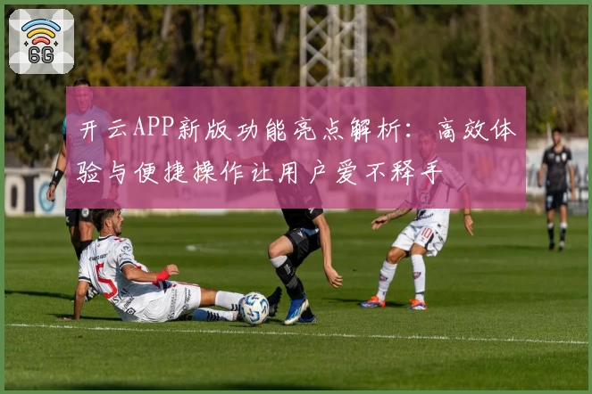 开云APP新版功能亮点解析：高效体验与便捷操作让用户爱不释手