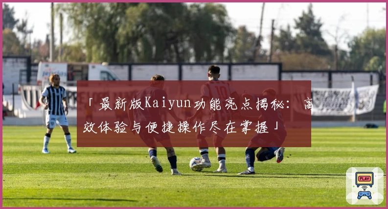 「最新版Kaiyun功能亮点揭秘：高效体验与便捷操作尽在掌握」