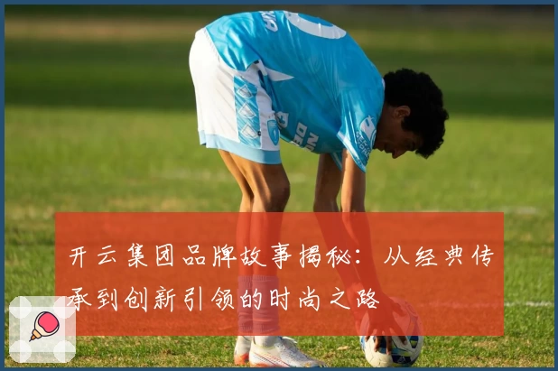 开云集团品牌故事揭秘：从经典传承到创新引领的时尚之路