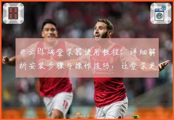 开云PC端登录器使用教程：详细解析安装步骤与操作技巧，让登录更高效