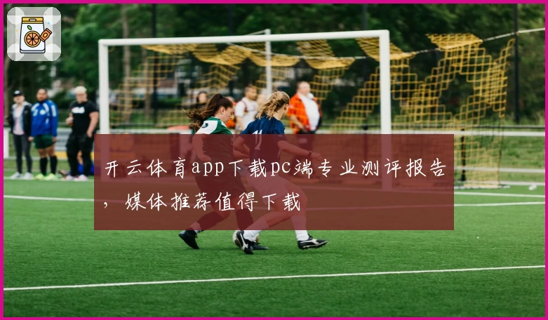 开云体育app下载pc端专业测评报告，媒体推荐值得下载