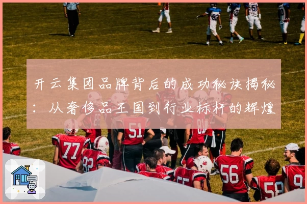 开云集团品牌背后的成功秘诀揭秘:从奢侈品王国到行业标杆的辉煌历程