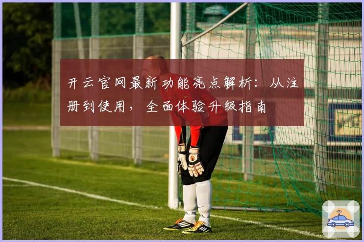 开云官网最新功能亮点解析：从注册到使用，全面体验升级指南