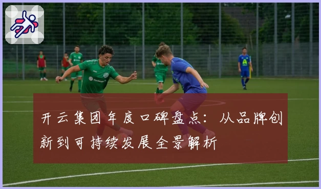 开云集团年度口碑盘点：从品牌创新到可持续发展全景解析
