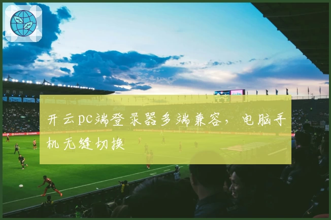 开云pc端登录器多端兼容，电脑手机无缝切换