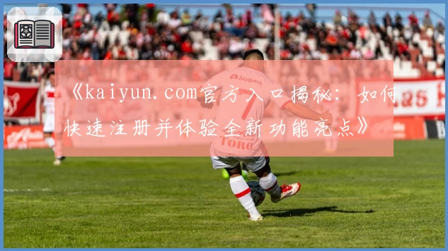 《kaiyun.com官方入口揭秘：如何快速注册并体验全新功能亮点》
